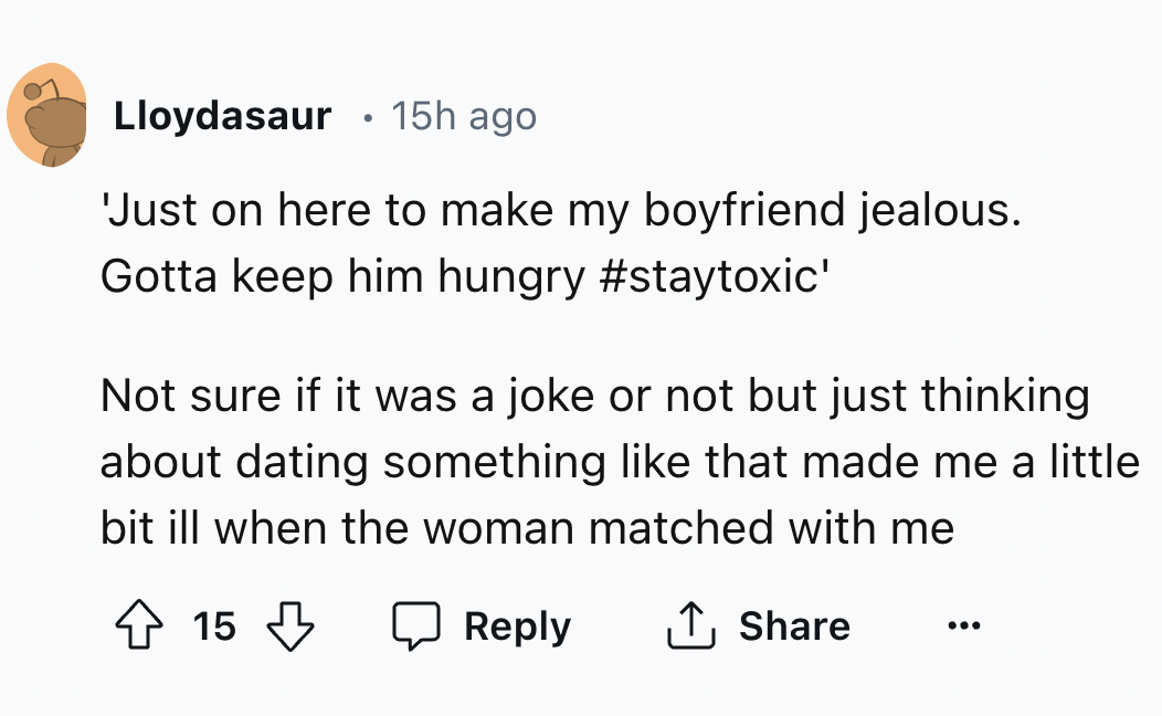number - Lloydasaur 15h ago 'Just on here to make my boyfriend jealous. Gotta keep him hungry ' Not sure if it was a joke or not but just thinking about dating something that made me a little bit ill when the woman matched with me 15